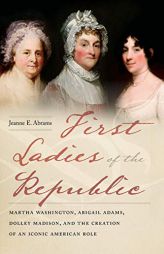 First Ladies of the Republic: Martha Washington, Abigail Adams, Dolley Madison, and the Creation of an Iconic American Role by Jeanne E. Abrams Paperback Book